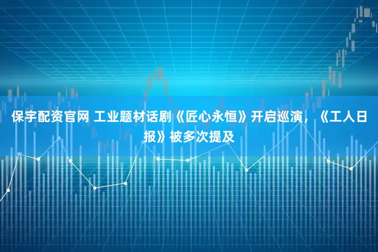 保宇配资官网 工业题材话剧《匠心永恒》开启巡演，《工人日报》被多次提及