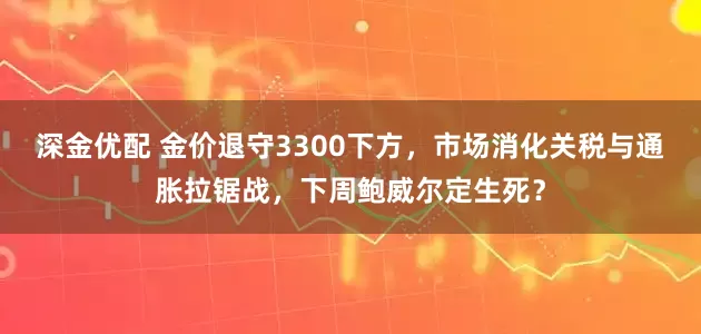 深金优配 金价退守3300下方，市场消化关税与通胀拉锯战，下周鲍威尔定生死？