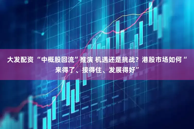大发配资 “中概股回流”推演 机遇还是挑战？港股市场如何“来得了、接得住、发展得好”