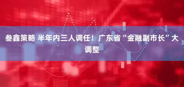 叁鑫策略 半年内三人调任！广东省“金融副市长”大调整