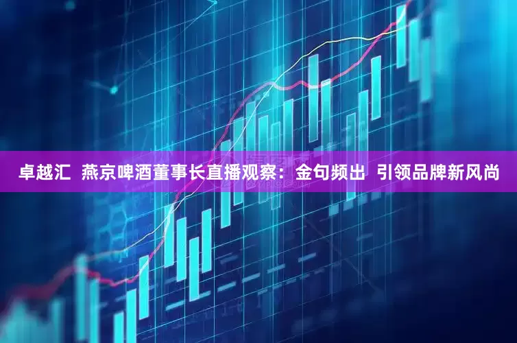 卓越汇  燕京啤酒董事长直播观察：金句频出  引领品牌新风尚