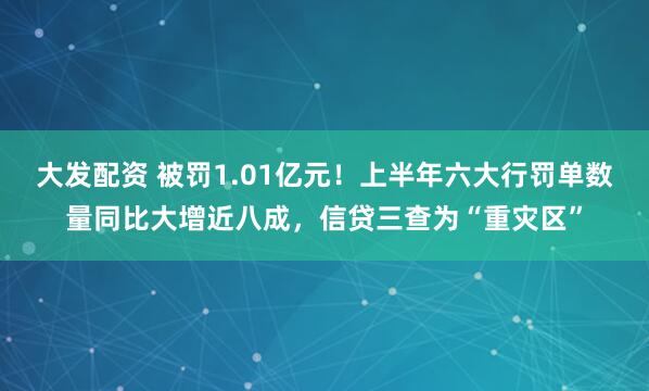 大发配资 被罚1.01亿元！上半年六大行罚单数量同比大增近八成，信贷三查为“重灾区”