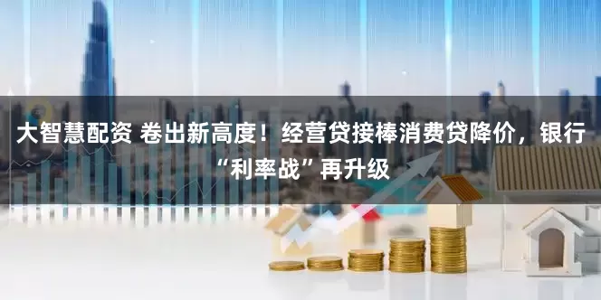大智慧配资 卷出新高度！经营贷接棒消费贷降价，银行“利率战”再升级