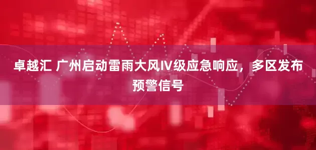 卓越汇 广州启动雷雨大风Ⅳ级应急响应，多区发布预警信号