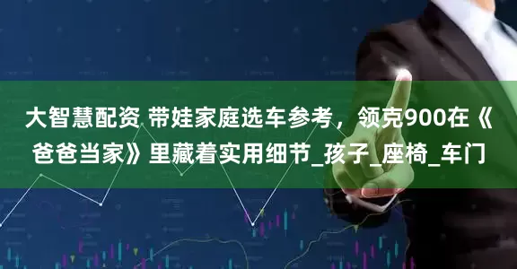 大智慧配资 带娃家庭选车参考，领克900在《爸爸当家》里藏着实用细节_孩子_座椅_车门