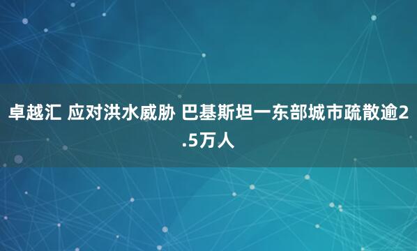 卓越汇 应对洪水威胁 巴基斯坦一东部城市疏散逾2.5万人