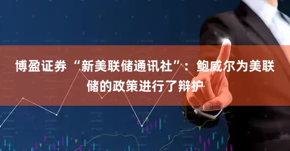博盈证券 “新美联储通讯社”：鲍威尔为美联储的政策进行了辩护