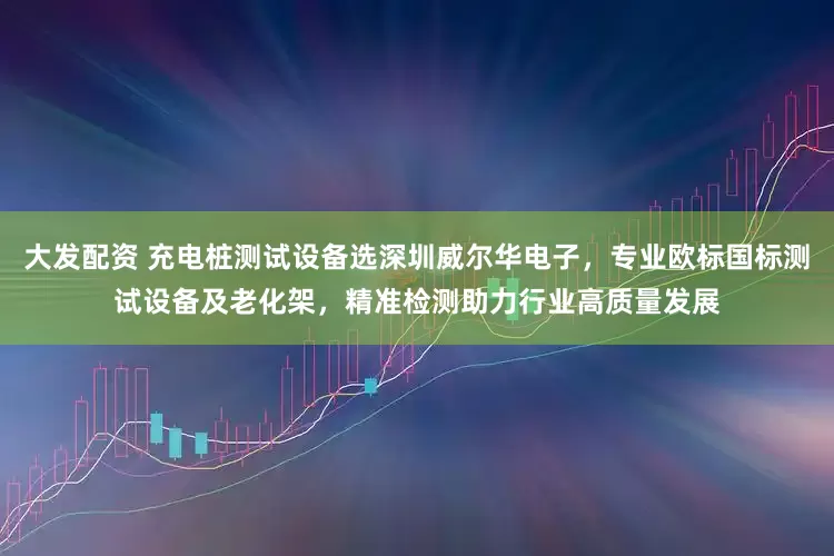 大发配资 充电桩测试设备选深圳威尔华电子,专业欧标国标测试设备及老化架,精准检测助力行业高质量发展