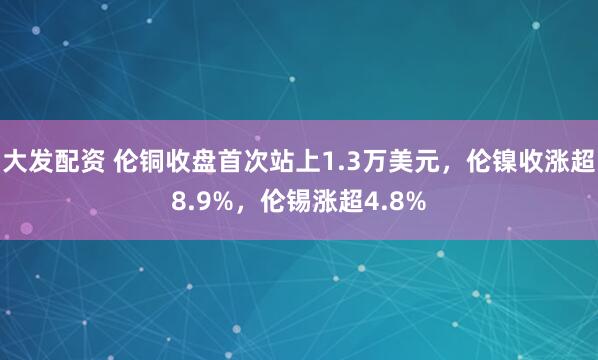 大发配资 伦铜收盘首次站上1.3万美元,伦镍收涨超8.9%,伦锡涨超4.8%