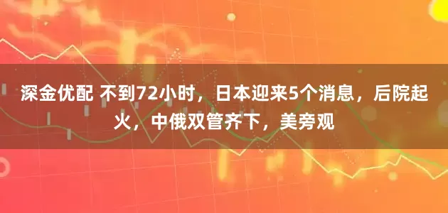 深金优配 不到72小时，日本迎来5个消息，后院起火，中俄双管齐下，美旁观