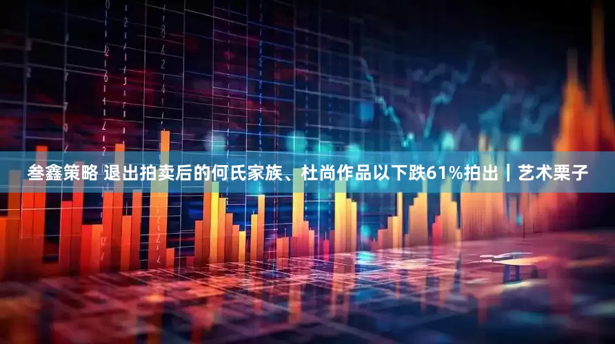 叁鑫策略 退出拍卖后的何氏家族、杜尚作品以下跌61%拍出｜艺术栗子